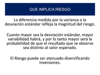 La diferencia medida por la varianza o la
desviación estándar refleja la magnitud del riesgo.
Cuanto mayor sea la desviación estándar, mayor
variabilidad habrá, y por lo tanto mayor será la
probabilidad de que el resultado que se observe
sea distinto al valor esperado.
El Riesgo puede ser atenuado diversificando
inversiones.
QUE IMPLICA RIESGO
 