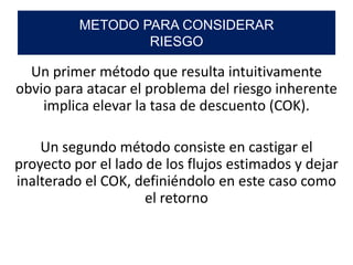 Un primer método que resulta intuitivamente
obvio para atacar el problema del riesgo inherente
implica elevar la tasa de descuento (COK).
Un segundo método consiste en castigar el
proyecto por el lado de los flujos estimados y dejar
inalterado el COK, definiéndolo en este caso como
el retorno
METODO PARA CONSIDERAR
RIESGO
 