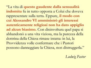 “ La vita di  questo gaudente dalla sensualità indomita  fu in tutto opposta a Colui che doveva rappresentare sulla terra. Eppure,  il modo con cui Alessandro VI amministrò gli interessi autenticamente religiosi non ha dato appiglio ad alcun biasimo.  Con disinvoltura quel papa si abbandonò a una vita viziosa, ma la purezza della dottrina della Chiesa rimase intatta: in lui, la Provvidenza volle confermare che i Pastori possono danneggiare la Chiesa, non distruggerla.” Ludwig Pastor 