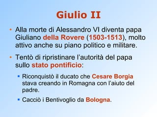 Giulio II Alla morte di Alessandro VI diventa papa Giuliano  della Rovere  ( 1503-1513 ), molto attivo anche su piano politico e militare. Tentò di ripristinare l’autorità del papa sullo  stato pontificio : Riconquistò il ducato che  Cesare Borgia  stava creando in Romagna con l’aiuto del padre. Cacciò i Bentivoglio da  Bologna . 