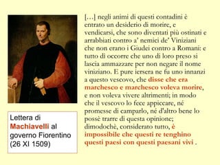 […] negli animi di questi contadini è entrato un desiderio di morire, e vendicarsi, che sono diventati più ostinati e arrabbiati contro a’ nemici de’ Viniziani che non erano i Giudei contro a Romani: e tutto dì occorre che uno di loro preso si lascia ammazzare per non negare il nome viniziano. E pure iersera ne fu uno innanzi a questo vescovo, che  disse che era marchesco e marchesco voleva morire , e non voleva vivere altrimenti; in modo che il vescovo lo fece appiccare, né promesse di camparlo, né d'altro bene lo possè trarre di questa opinione; dimodochè, considerato tutto,  è impossibile che questi re tenghino questi paesi con questi paesani vivi  . Lettera di  Machiavelli  al governo Fiorentino (26 XI 1509) 