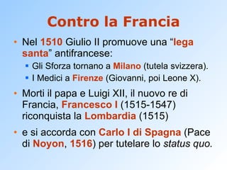 Contro la Francia Nel  1510  Giulio II promuove una “ lega santa ” antifrancese: Gli Sforza tornano a  Milano  (tutela svizzera). I Medici a  Firenze  (Giovanni, poi Leone X). Morti il papa e Luigi XII, il nuovo re di Francia,  Francesco I  (1515-1547) riconquista la  Lombardia  (1515) e si accorda con  Carlo I di Spagna  (Pace di  Noyon ,  1516 ) per tutelare lo  status quo. 