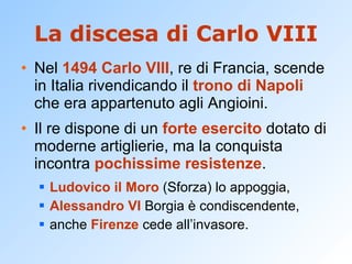 La discesa di Carlo VIII Nel  1494   Carlo VIII , re di Francia, scende in Italia rivendicando il  trono di Napoli  che era appartenuto agli Angioini. Il re dispone di un  forte esercito  dotato di moderne artiglierie, ma la conquista incontra  pochissime resistenze . Ludovico il Moro  (Sforza) lo appoggia,  Alessandro VI  Borgia è condiscendente,  anche  Firenze  cede all’invasore. 