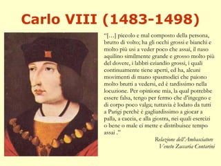 Carlo VIII (1483-1498) “ […] piccolo e mal composto della persona, brutto di volto; ha gli occhi grossi e bianchi e molto più usi a veder poco che assai, il naso aquilino similmente grande e grosso molto più del dovere, i labbri eziandio grossi, i quali continuamente tiene aperti, ed ha, alcuni movimenti di mano spasmodici che paiono molto brutti a vedersi, ed è tardissimo nella locuzione. Per opinione mia, la qual potrebbe essere falsa, tengo per fermo che d’ingegno e di corpo poco valga; tuttavia è lodato da tutti a Parigi perchè è gagliardissimo a giocar a palla, a caccia, e alla giostra, nei quali esercizi o bene o male ci mette e distribuisce tempo assai .” Relazione dell’Ambasciatore  Veneto Zaccaria Contarini 