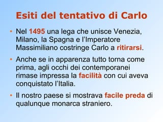 Esiti del tentativo di Carlo Nel  1495  una lega che unisce Venezia, Milano, la Spagna e l’Imperatore Massimiliano costringe Carlo a  ritirarsi . Anche se in apparenza tutto torna come prima, agli occhi dei contemporanei rimase impressa la  facilità  con cui aveva conquistato l’Italia. Il nostro paese si mostrava  facile preda  di qualunque monarca straniero. 