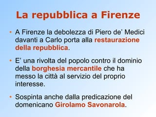 La repubblica a Firenze A Firenze la debolezza di Piero de’ Medici davanti a Carlo porta alla  restaurazione della repubblica . E’ una rivolta del popolo contro il dominio della  borghesia mercantile  che ha messo la città al servizio del proprio interesse. Sospinta anche dalla predicazione del domenicano  Girolamo Savonarola . 