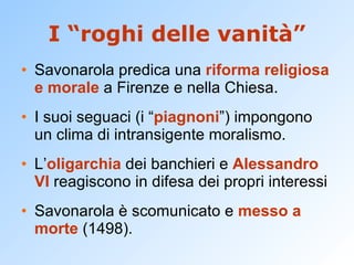 I “roghi delle vanità” Savonarola predica una  riforma religiosa e morale  a Firenze e nella Chiesa. I suoi seguaci (i “ piagnoni ”) impongono un clima di intransigente moralismo. L’ oligarchia  dei banchieri e  Alessandro VI  reagiscono in difesa dei propri interessi Savonarola è scomunicato e  messo a morte  (1498). 