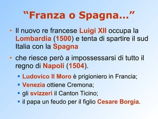 “ Franza o Spagna…” Il nuovo re francese  Luigi XII  occupa la  Lombardia  ( 1500 ) e tenta di spartire il sud Italia con la  Spagna che riesce però a impossessarsi di tutto il regno di  Napoli  ( 1504 ). Ludovico Il Moro  è prigioniero in Francia;  Venezia  ottiene Cremona;  gli  svizzeri  il Canton Ticino;  il papa un feudo per il figlio  Cesare Borgia . 