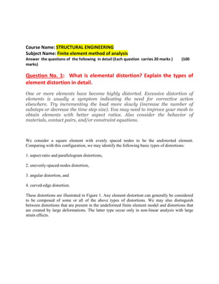 Course Name: STRUCTURAL ENGINEERING
Subject Name: Finite element method of analysis
Answer the questions of the following in detail (Each question carries 20 marks ) (100
marks)
Question No. 1: What is elemental distortion? Explain the types of
element distortion in detail.
One or more elements have become highly distorted. Excessive distortion of
elements is usually a symptom indicating the need for corrective action
elsewhere. Try incrementing the load more slowly (increase the number of
substeps or decrease the time step size). You may need to improve your mesh to
obtain elements with better aspect ratios. Also consider the behavior of
materials, contact pairs, and/or constraint equations.
We consider a square element with evenly spaced nodes to be the undistorted element.
Comparing with this configuration, we may identify the following basic types of distortions:
1. aspect-ratio and parallelogram distortions,
2. unevenly-spaced-nodes distortion,
3. angular distortion, and
4. curved-edge distortion.
These distortions are illustrated in Figure 1. Any element distortion can generally be considered
to be composed of some or all of the above types of distortions. We may also distinguish
between distortions that are present in the undeformed finite element model and distortions that
are created by large deformations. The latter type occur only in non-linear analysis with large
strain effects.
 