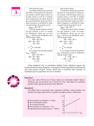 A U L A         Pedro pensou assim:                        João pensou assim:


 3
                Vou medir as distâncias a partir de        Vou medir as distâncias a partir de
           São Pedro. O carro partiu de uma posi-     São João. O carro partiu de uma posi-
           ção situada a 40 km daqui, então, sua      ção situada a 160 km daqui, então sua
           posição inicial x0 será 40. À medida       posição inicial x0 será 160. A medida
           que o tempo passa, os valores da posi-     que o tempo passa, os valores da posi-
           ção vão aumentando. Então sua veloci-      ção vão diminuindo. Então sua veloci-
           dade v é positiva, e vale 80 km/h. Logo,   dade v é negativa, e vale 80 km/h. Logo,
           a função horária da posição vai ser:       a função horária da posição vai ser:
               x Pedro = 40 + 80 · t                      x João = 160 - 80 · t
                 Com essa função, eu posso calcular         Com essa função eu posso calcular
           em que instante o carro vai passar         em que instante o carro vai passar
           por Meiópolis. Basta que eu faça           por Meiópolis. Basta que eu faça
           x Pedro = 100 km, pois Meiópolis está a    xJoão = 100 km, pois Meiópolis está a
           100 km daqui. Então:                       100 km daqui. Então:
                    100 = 40 + 80 · t                          100 = 160 - 80 · t
               100 - 40 = 80 t                           100 - 160 = - 80 t
                     60 = 80 t                                - 60 = - 80 t
                  3                                          3
              t = h = 45 min                             t = h = 45 min
                  4                                          4
                 E vai chegar em São João quando             E, vai chegar em São João quando
           x Pedro = 200 km                           x João = 0 km pois eu conto as distâncias
                   200 = 40 + 80 · t                  à partir daqui. Então:
              200 - 40 = 80 t                                    0 = 160 - 80 · t
                   160 = 80 t                                - 160 = - 80 t
                      t=2h                                        t=2h

              Como podemos ver, os resultados obtidos foram idênticos apesar das
          funções horárias serem diferentes. As funções horárias dependem do referencial
          que cada pessoa constrói. Porém, desde que o raciocínio seja coerente, os
          resultados para as questões vão ser os mesmos.


          Exercício 1
             Um carro anda 160 km em 2 horas. Qual sua velocidade média? Qual a
             distância que ele percorre em 4 horas? Se essa velocidade for mantida,
             quanto tempo gastará para percorrer 400 km?

          Exercício 2
             Um objeto está se movendo numa trajetória retilínea e suas posições com
             relação ao tempo estão dadas no gráfico da figura abaixo. Determine:

                                                           x (m)



              a)   Sua posição no instante t = 0 (x0).
                                                  x          120
              b)   Sua velocidade média.                     100
              c)   Sua função horária.                        80
              d)   Sua posição no instante t = 10 s.          60

              e)   Quando passa pela posição x = 180 m.       40
                                                              20

                                                               0   1   2   3   4   5   6   7   t (s)
 