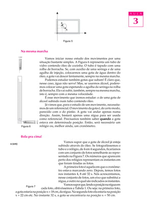 A U L A


                                                                                             3

                                          Figura 5



         Na mesma marcha

                            Vamos iniciar nosso estudo dos movimentos por uma
                       situação bastante simples. A Figura 6 representa um tubo de
                       vidro contendo óleo de cozinha. O tubo é tapado com uma
                       rolha de borracha. Se, com auxílio de uma seringa e de uma
                       agulha de injeção, colocarmos uma gota de água dentro do
                       óleo, a gota vai descer lentamente, sempre na mesma marcha.
                            Podemos estudar também gotas que subam! É claro que,
                       nesse caso, água não serve! Mas, se usarmos álcool, podere-
                       mos colocar uma gota espetando a agulha da seringa na rolha
                       de borracha. Ela vai subir, também, sempre na mesma marcha,
                       isto é, sempre com a mesma velocidade.
                            É esse movimento que iremos estudar: o de uma gota de
                       álcool subindo num tubo contendo óleo.
                            Já vimos que, para o estudo de um movimento, necessita-
                       mos de um referencial. O movimento da gota é, de certo modo,
                       parecido com o do pistão. A gota vai andar apenas numa
                       direção. Assim, bastará apenas uma régua para ser usada
                       como referencial. Precisamos também saber quando a gota
                       estava em determinada posição. Então, será necessário um
         Figura 6      relógio ou, melhor ainda, um cronômetro.


         Bola pra cima!
                                             Vamos supor que a gota de álcool já esteja
x (cm)
                                       subindo através do óleo. Se fotografássemos o
                                       tubo e o relógio, de 4 em 4 segundos, ficaríamos
                                       com um conjunto de fotos semelhante ao repre-
                                       sentado na Figura 7. Os números que aparecem
                                       perto dos relógios representam os instantes em
                                       que foram tiradas as fotos.
                                             A primeira foto é aquela em que o cronôme-
                                       tro estava marcando zero. Depois, temos fotos
                                       nos instantes 4, 8 até 32 s. Nós acrescentamos,
                                       nesse conjunto de fotos, um eixo que substitui a
                                       régua, e outro no qual são indicados os instantes.
                                             Vamos supor que, lendo a posição na régua em
             Figura 7
                         cada foto, obtivéssemos a Tabela 1. Ou seja: na primeira foto,
    a gota estaria na posição x = 18 cm, da régua. Na segunda foto ela estaria na posição
    x = 22 cm etc. No instante 32 s, a gota se encontraria na posição x = 50 cm.
 