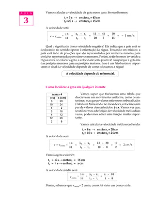 A U L A       Vamos calcular a velocidade da gota nesse caso. Se escolhermos:


 3
                                t 1 = 5 s ® então x1 = 45 cm
                                t 2 =20 s ® então x2 = 15 cm

              A velocidade será:

                                Dx        x 2 - x1       15 - 45       30
                 v = vmédia =         =              =             =        = - 2 cm / s
                                Dt        t 2 - t1       20 - 5        15


              Qual o significado dessa velocidade negativa? Ela indica que a gota está se
          deslocando no sentido oposto à orientação da régua. Trocando em miúdos: a
          gota está indo de posições que são representadas por números maiores para
          posições representadas por números menores. Porém, se tivéssemos invertido a
          régua antes de colocar a gota, a velocidade seria positiva! Isso porque a gota iria
          das posições menores para as posições maiores. Esse é um fato bastante impor-
          tante: o sinal da velocidade depende de como colocamos a régua!

                                  A velocidade depende do referencial.



              Como localizar a gota em qualquer instante

                   TABELA  4                   Vamos supor que tivéssemos uma tabela que
                 t (s)   x (cm)           descrevesse um movimento uniforme, como os an-
                  8       20              teriores, mas que os valores estivessem embaralhados
                 10       24              (Tabela 4). Mais ainda: no meio deles, colocamos um
                  t         x             par de valores desconhecidos: t e x . Vamos ver que,
                  6       16              se utilizarmos a definição de velocidade média duas
                  4       12              vezes, poderemos obter uma função muito impor-
                 12       28              tante.
                  2         8
                                              Vamos calcular a velocidade média escolhendo:
                                               t1 = 8 s ® então x1 = 20 cm
                                               t2 = 10 s ® então x2 = 24 cm
              A velocidade será:

                                     Dx       x 2 - x1   24 - 20   4
                     v = vmédia =         =            =         =   = 2 cm/s
                                     Dt       t 2 - t1    10 - 8   2

              Vamos agora escolher:
                       s® entãox
                t1 = 6 s então x1 = 16 cm
                t2 = t s ® então x2 = x cm
                           entãox

              A velocidade média será:
                                              Dx    x 2 - x1 x - 16
                                     vmédia = D t = t - t = t - 6
                                                     2    1


              Porém, sabemos que vmédia= 2 cm/s, como foi visto um pouco atrás.
 