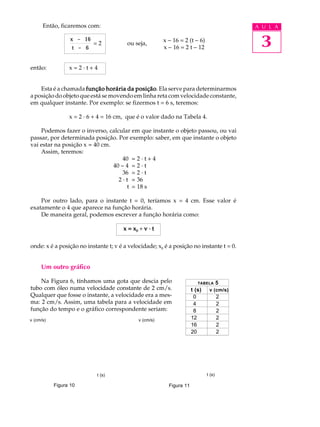 Então, ficaremos com:                                                               A U L A

                  x - 16
                  t - 6
                           =2           ou seja,
                                                        x - 16 = 2 (t - 6)
                                                        x - 16 = 2 t - 12                  3
então:           x=2·t+4


    Esta é a chamada função horária da posição Ela serve para determinarmos
                                        posição.
a posição do objeto que está se movendo em linha reta com velocidade constante,
em qualquer instante. Por exemplo: se fizermos t = 6 s, teremos:

                 x = 2 · 6 + 4 = 16 cm, que é o valor dado na Tabela 4.

    Podemos fazer o inverso, calcular em que instante o objeto passou, ou vai
passar, por determinada posição. Por exemplo: saber, em que instante o objeto
vai estar na posição x = 40 cm.
    Assim, teremos:
                                    40 = 2 · t + 4
                                40 - 4 = 2 · t
                                    36 = 2 · t
                                  2 · t = 36
                                      t = 18 s

    Por outro lado, para o instante t = 0, teríamos x = 4 cm. Esse valor é
exatamente o 4 que aparece na função horária.
    De maneira geral, podemos escrever a função horária como:

                                      x = x0 + v · t

onde: x é a posição no instante t; v é a velocidade; x0 é a posição no instante t = 0.


     Um outro gráfico

    Na Figura 6, tínhamos uma gota que descia pelo                       TABELA       5
tubo com óleo numa velocidade constante de 2 cm/s.                    t (s)    v (cm/s)
Qualquer que fosse o instante, a velocidade era a mes-                 0              2
ma: 2 cm/s. Assim, uma tabela para a velocidade em                     4              2
função do tempo e o gráfico correspondente seriam:                     8              2
v (cm/s)                                     v (cm/s)                 12              2
                                                                      16              2
                                                                      20              2




                           t (s)                                              t (s)

           Figura 10                                      Figura 11
 