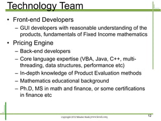 Technology Team
• Front-end Developers
  – GUI developers with reasonable understanding of the
    products, fundamentals of Fixed Income mathematics
• Pricing Engine
  – Back-end developers
  – Core language expertise (VBA, Java, C++, multi-
    threading, data structures, performance etc)
  – In-depth knowledge of Product Evaluation methods
  – Mathematics educational background
  – Ph.D, MS in math and finance, or some certifications
    in finance etc


                                                           12
 