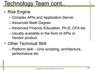 Technology Team cont..
• Risk Engine
  – Complex APIs and Application Server
  – Advanced Math Degree
  – Advanced Finance Education, Ph.D, CFA etc
  – Usually available in the form of APIs or
    Vendor product
• Other Technical Skill
  – Platform skill – Unix scripting, architecture,
    performance etc


                                                     13
 
