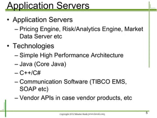 Application Servers
• Application Servers
  – Pricing Engine, Risk/Analytics Engine, Market
    Data Server etc
• Technologies
  – Simple High Performance Architecture
  – Java (Core Java)
  – C++/C#
  – Communication Software (TIBCO EMS,
    SOAP etc)
  – Vendor APIs in case vendor products, etc

                                                    5
 