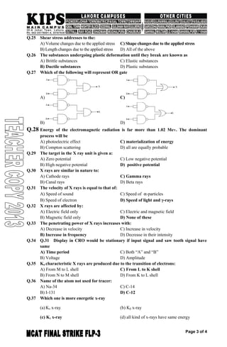 Q.25 Shear stress addresses to the:
A) Volume changes due to the applied stress C) Shape changes due to the applied stress
B) Length changes due to the applied stress D) All of the above
Q.26 The substances undergoing plastic deformation until they break are known as
A) Brittle substances C) Elastic substances
B) Ductile substances D) Plastic substances
Q.27 Which of the following will represent OR gate
A) C)
B) D)
Q.28 Energy of the electromagnetic radiation is far more than 1.02 MeV. The dominant
process will be
A) photoelectric effect C) materialization of energy
B) Compton scattering D) all are equally probable
Q.29 The target in the X ray unit is given a:
A) Zero potential C) Low negative potential
B) High negative potential D) positive potential
Q.30 X rays are similar in nature to:
A) Cathode rays C) Gamma rays
B) Canal rays D) Beta rays
Q.31 The velocity of X rays is equal to that of:
A) Speed of sound C) Speed of α-particles
B) Speed of electron D) Speed of light and γ-rays
Q.32 X rays are affected by:
A) Electric field only C) Electric and magnetic field
B) Magnetic field only D) None of these
Q.33 The penetrating power of X rays increases with:
A) Decrease in velocity C) Increase in velocity
B) Increase in frequency D) Decrease in their intensity
Q.34 Q.31 Display in CRO would be stationary if input signal and saw tooth signal have
same
A) Time period C) Both “A” and “B”
B) Voltage D) Amplitude
Q.35 Kα characteristic X rays are produced due to the transition of electrons:
A) From M to L shell C) From L to K shell
B) From N to M shell D) From K to L shell
Q.36 Name of the atom not used for tracer:
A) Na-34 C) C-14
B) I-131 D) C-12
Q.37 Which one is more energetic x-ray
(a) Kα x-ray (b) Kβ x-ray
(c) Kγ x-ray (d) all kind of x-rays have same energy
Page 3 of 4
 