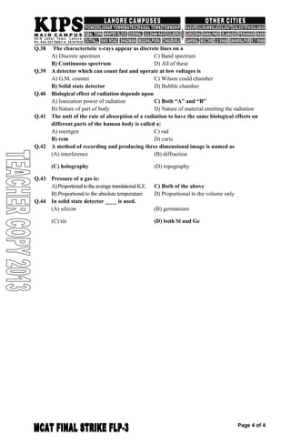 Q.38 The characteristic x-rays appear as discrete lines on a
A) Discrete spectrum C) Band spectrum
B) Continuous spectrum D) All of these
Q.39 A detector which can count fast and operate at low voltages is
A) G.M. counter C) Wilson could chamber
B) Solid state detector D) Bubble chamber
Q.40 Biological effect of radiation depends upon
A) Ionization power of radiation C) Both “A” and “B”
B) Nature of part of body D) Nature of material emitting the radiation
Q.41 The unit of the rate of absorption of a radiation to have the same biological effects on
different parts of the human body is called a:
A) roentgen C) rad
B) rem D) curie
Q.42 A method of recording and producing three dimensional image is named as
(A) interference (B) diffraction
(C) holography (D) topography
Q.43 Pressure of a gas is:
A)ProportionaltotheaveragetranslationalK.E. C) Both of the above
B) Proportional to the absolute temperature D) Proportional to the volume only
Q.44 In solid state detector ____ is used.
(A) silicon (B) germanium
(C) tin (D) both Si and Ge
Page 4 of 4
 