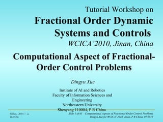 Friday, 2010-7- 2,
16:05:56
Slide 1 of 63 Computational Aspects of Fractional-Order Control Problems
Dingyü Xue for WCICA’ 2010, Jinan, P R China, 07/2010
Tutorial Workshop on
Fractional Order Dynamic
Systems and Controls
WCICA’2010, Jinan, China
Computational Aspect of Fractional-
Order Control Problems
Dingyu Xue
Institute of AI and Robotics
Faculty of Information Sciences and
Engineering
Northeastern University
Shenyang 110004, P R China
 