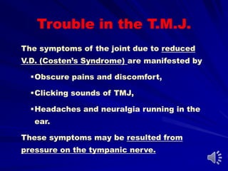 Trouble in the T.M.J.
The symptoms of the joint due to reduced
V.D. (Costen’s Syndrome) are manifested by
Obscure pains and discomfort,
Clicking sounds of TMJ,
Headaches and neuralgia running in the
ear.
These symptoms may be resulted from
pressure on the tympanic nerve.
 