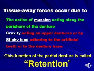 Tissue-away forces occur due to
•This function of the partial denture is called
“Retention”
The action of muscles acting along the
periphery of the denture
Gravity acting on upper dentures or by
Sticky food adhering to the artificial
teeth or to the denture base.
 