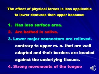 1. Has less surface area.
2. Are bathed in saliva.
3. Lower major connectors are relieved.
contrary to upper m. c. that are well
adapted and their borders are beaded
against the underlying tissues.
4. Strong movements of the tongue
The effect of physical forces is less applicable
to lower dentures than upper because:
 