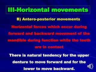 III-Horizontal movements
Horizontal forces which occur during
forward and backward movement of the
mandible during function while the teeth
are in contact
There is natural tendency for the upper
denture to move forward and for the
lower to move backward.
B) Antero-posterior movements
 