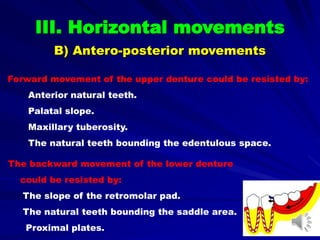 Forward movement of the upper denture could be resisted by:
Anterior natural teeth.
Palatal slope.
Maxillary tuberosity.
The natural teeth bounding the edentulous space.
The backward movement of the lower denture
could be resisted by:
The slope of the retromolar pad.
The natural teeth bounding the saddle area.
Proximal plates.
III. Horizontal movements
B) Antero-posterior movements
 