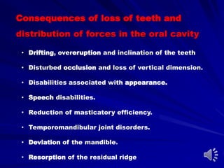 Consequences of loss of teeth and
distribution of forces in the oral cavity
• Drifting, overeruption and inclination of the teeth
• Disturbed occlusion and loss of vertical dimension.
• Disabilities associated with appearance.
• Speech disabilities.
• Reduction of masticatory efficiency.
• Temporomandibular joint disorders.
• Deviation of the mandible.
• Resorption of the residual ridge
 