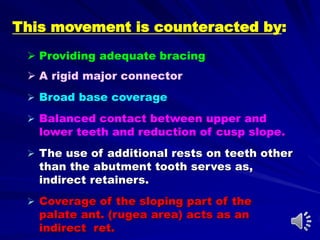 This movement is counteracted by:
 Providing adequate bracing
 A rigid major connector
 Broad base coverage
 Balanced contact between upper and
lower teeth and reduction of cusp slope.
 The use of additional rests on teeth other
than the abutment tooth serves as,
indirect retainers.
 Coverage of the sloping part of the
palate ant. (rugea area) acts as an
indirect ret.
 