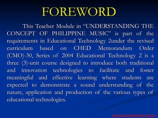 FOREWORD This Teacher Module in “UNDERSTANDING THE CONCEPT OF PHILIPPINE MUSIC” is part of the requirements in Educational Technology 2under the revised curriculum based on CHED Memorandum Order (CMO)-30, Series of 2004 Educational Technology 2 is a three (3)-unit course designed to introduce both traditional and innovation technologies to facilitate and foster meaningful and effective learning where students are expected to demonstrate a sound understanding of the nature, application and production of the various types of educational technologies. NEXT CONTENTS PREVIOUS 