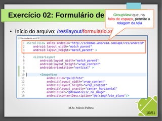 GroupView que,
Exercício 02: Formulário de cadastro na a
falta de espaço, permite
rolagem da tela
●

Início do arquivo: /res/layout/formulario.xml

M.Sc. Márcio Palheta

10/51

 