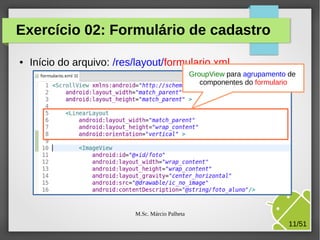 Exercício 02: Formulário de cadastro
●

Início do arquivo: /res/layout/formulario.xml
GroupView para agrupamento de
componentes do formulario

M.Sc. Márcio Palheta

11/51

 