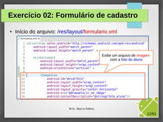 Exercício 02: Formulário de cadastro
●

Início do arquivo: /res/layout/formulario.xml

Exibe um arquivo de imagem
com a foto do aluno

M.Sc. Márcio Palheta

12/51

 