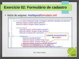 Exercício 02: Formulário de cadastro
●

Início do arquivo: /res/layout/formulario.xml

Local de armazenamento
da imagem

M.Sc. Márcio Palheta

13/51

 
