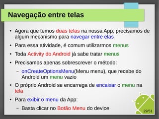 Navegação entre telas
●

Agora que temos duas telas na nossa App, precisamos de
algum mecanismo para navegar entre elas

●

Para essa atividade, é comum utilizarmos menus

●

Toda Activity do Android já sabe tratar menus

●

Precisamos apenas sobrescrever o método:
–

●

●

onCreateOptionsMenu(Menu menu), que recebe do
Android um menu vazio

O próprio Android se encarrega de encaixar o menu na
tela
Para exibir o menu da App:
–

Basta clicar no Botão Menu do device

29/51

 