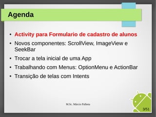 Agenda
●

●

Activity para Formulario de cadastro de alunos
Novos componentes: ScrollView, ImageView e
SeekBar

●

Trocar a tela inicial de uma App

●

Trabalhando com Menus: OptionMenu e ActionBar

●

Transição de telas com Intents

M.Sc. Márcio Palheta

3/51

 