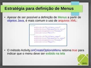 Estratégia para definição de Menus
●

Apesar de ser possível a definição de Menus a partir de
objetos Java, é mais comum o uso de arquivos XML:
<item
android:id="@+id/menu_novo"
android:icon="@drawable/ic_novo"
android:showAsAction="always"
android:title="Novo"/>
<item
android:id="@+id/menu_mapa"
android:icon="@drawable/ic_mapa"
android:showAsAction="always"
android:title="Mapa"/>

●

O método Activity.onCreateOptionsMenu retorna true para
indicar que o menu deve ser exibido na tela
30/51

 