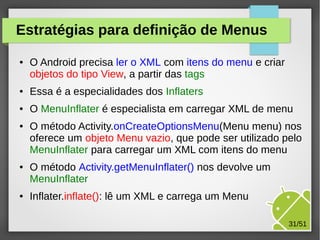 Estratégias para definição de Menus
●

O Android precisa ler o XML com itens do menu e criar
objetos do tipo View, a partir das tags

●

Essa é a especialidades dos Inflaters

●

O MenuInflater é especialista em carregar XML de menu

●

●

●

O método Activity.onCreateOptionsMenu(Menu menu) nos
oferece um objeto Menu vazio, que pode ser utilizado pelo
MenuInflater para carregar um XML com itens do menu
O método Activity.getMenuInflater() nos devolve um
MenuInflater
Inflater.inflate(): lê um XML e carrega um Menu
31/51

 