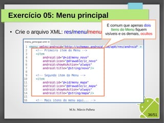 Exercício 05: Menu principal
●

Crie o arquivo XML:

É comum que apenas dois
Itens do Menu fiquem
res/menu/menu_principal: demais, ocultos
visíveis e os

M.Sc. Márcio Palheta

36/51

 