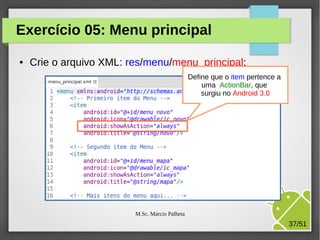 Exercício 05: Menu principal
●

Crie o arquivo XML: res/menu/menu_principal:
Define que o item pertence a
uma ActionBar, que
surgiu no Android 3.0

M.Sc. Márcio Palheta

37/51

 