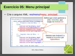 Exercício 05: Menu principal
●

Crie o arquivo XML: res/menu/menu_principal:
Define que o item pertence a
uma ActionBar, que
surgiu no Android 3.0

Devices com Android 2.x
trocam a ActionBar por
OptionMenu

M.Sc. Márcio Palheta

38/51

 