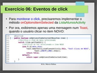 Exercício 06: Eventos de click
●

●

Para monitorar o click, precisaremos implementar o
método onOptionsItemSelected da ListaAlunosActivity
Por ora, exibiremos apenas uma mensagem num Toast,
quando o usuário clicar no item NOVO:

M.Sc. Márcio Palheta

 