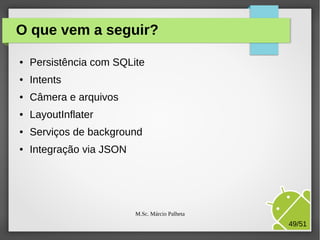 O que vem a seguir?
●

Persistência com SQLite

●

Intents

●

Câmera e arquivos

●

LayoutInflater

●

Serviços de background

●

Integração via JSON

M.Sc. Márcio Palheta

49/51

 