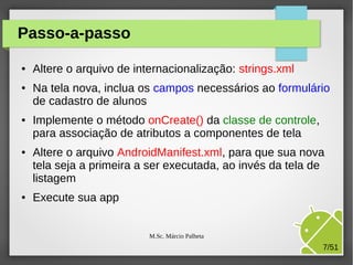 Passo-a-passo
●

●

●

●

●

Altere o arquivo de internacionalização: strings.xml
Na tela nova, inclua os campos necessários ao formulário
de cadastro de alunos
Implemente o método onCreate() da classe de controle,
para associação de atributos a componentes de tela
Altere o arquivo AndroidManifest.xml, para que sua nova
tela seja a primeira a ser executada, ao invés da tela de
listagem
Execute sua app
M.Sc. Márcio Palheta

7/51

 
