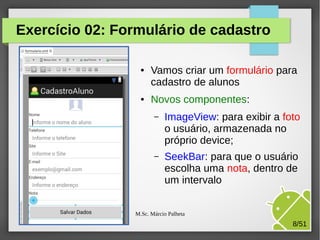 Exercício 02: Formulário de cadastro
●

●

Vamos criar um formulário para
cadastro de alunos
Novos componentes:
–

ImageView: para exibir a foto
o usuário, armazenada no
próprio device;

–

SeekBar: para que o usuário
escolha uma nota, dentro de
um intervalo

M.Sc. Márcio Palheta

8/51

 