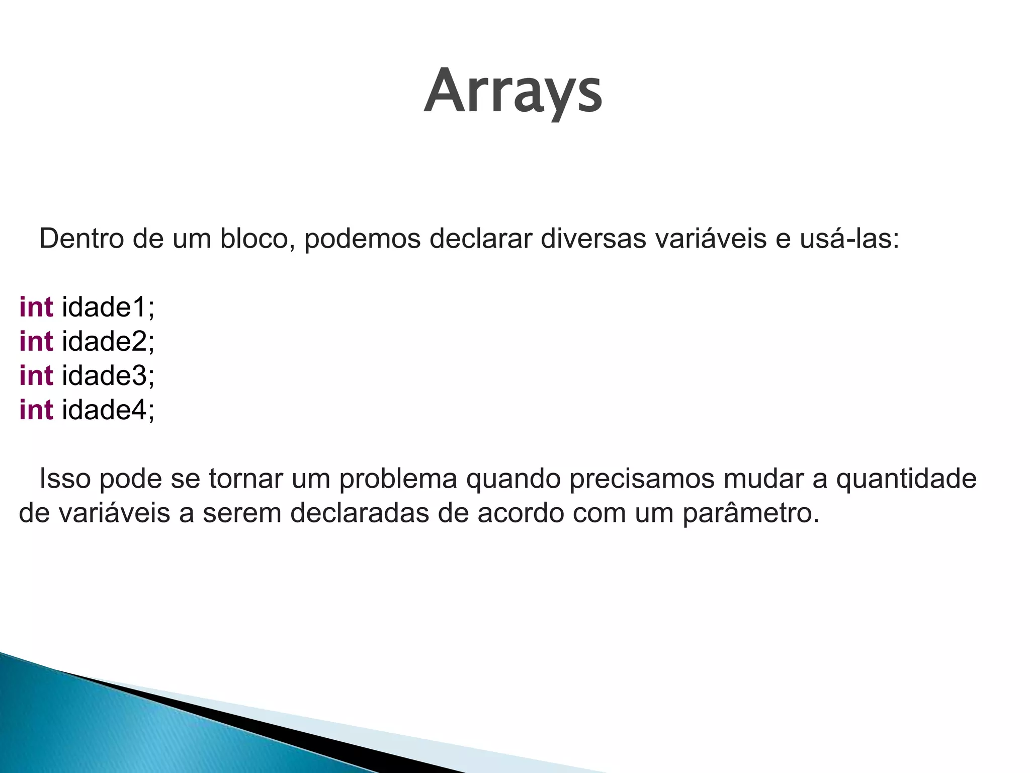 Arrays
Dentro de um bloco, podemos declarar diversas variáveis e usá-las:
int idade1;
int idade2;
int idade3;
int idade4;
Isso pode se tornar um problema quando precisamos mudar a quantidade
de variáveis a serem declaradas de acordo com um parâmetro.
 