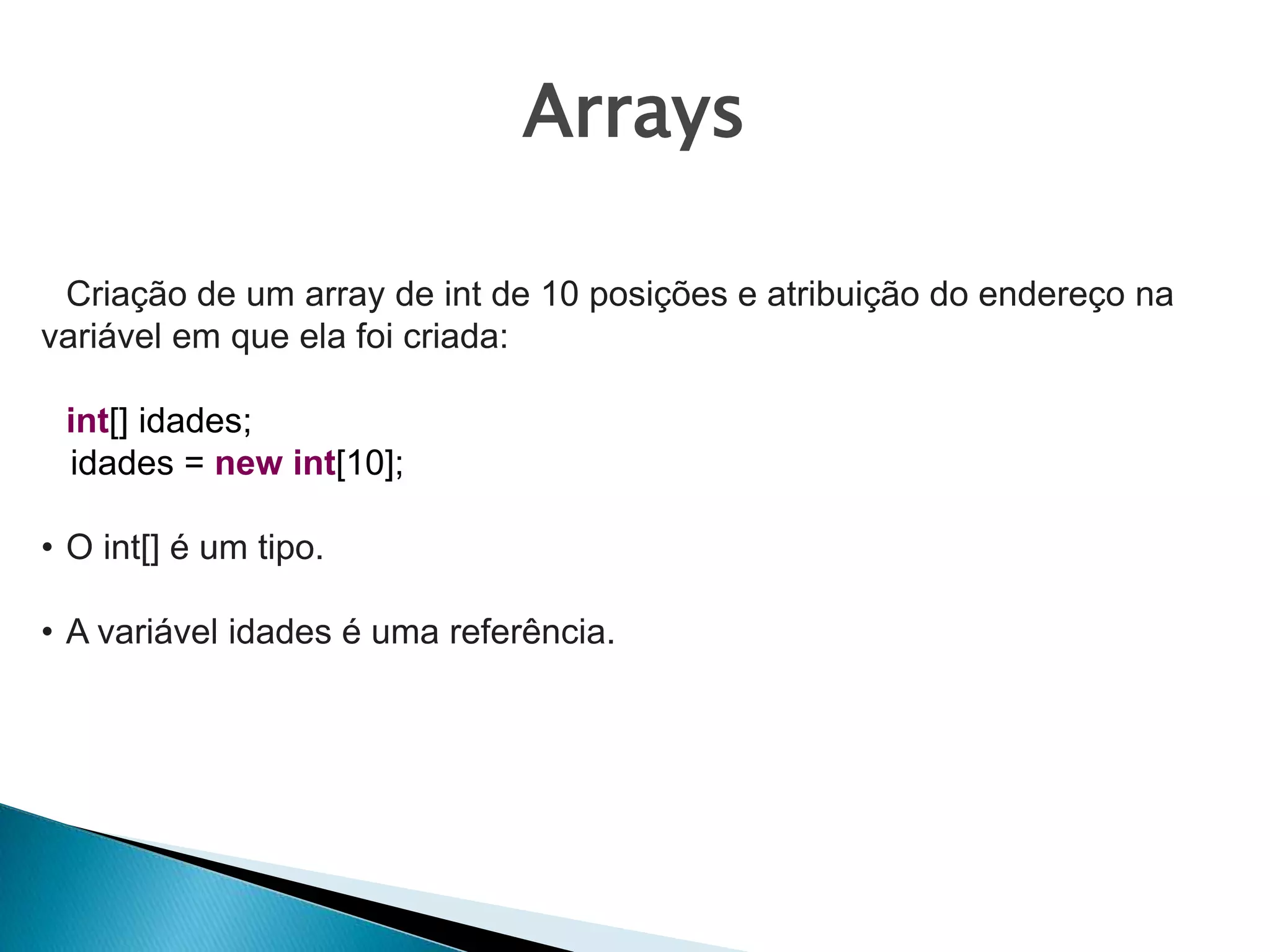 Arrays
Criação de um array de int de 10 posições e atribuição do endereço na
variável em que ela foi criada:
int[] idades;
idades = new int[10];
• O int[] é um tipo.
• A variável idades é uma referência.
 
