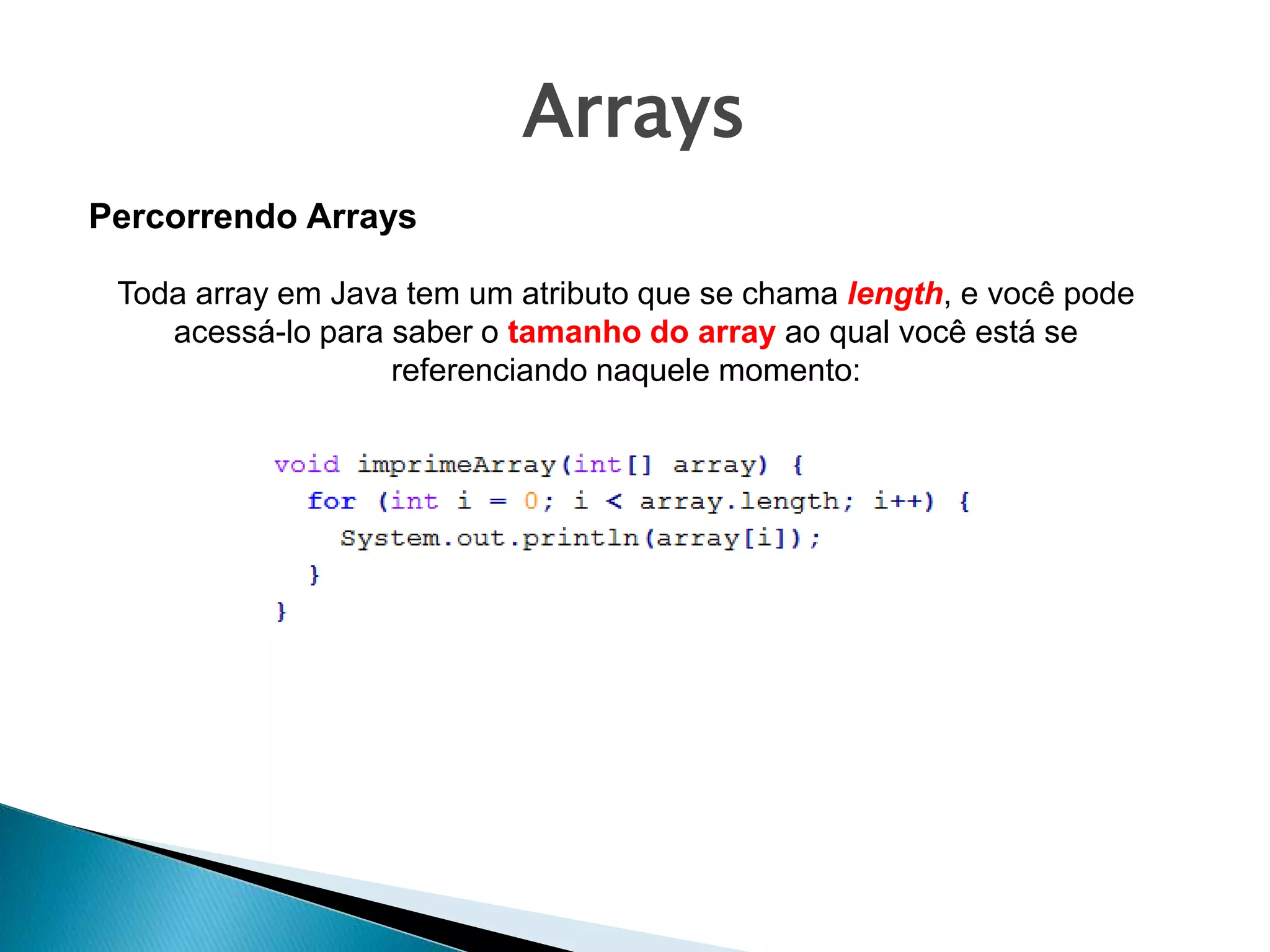 Arrays
Toda array em Java tem um atributo que se chama length, e você pode
acessá-lo para saber o tamanho do array ao qual você está se
referenciando naquele momento:
Percorrendo Arrays
 