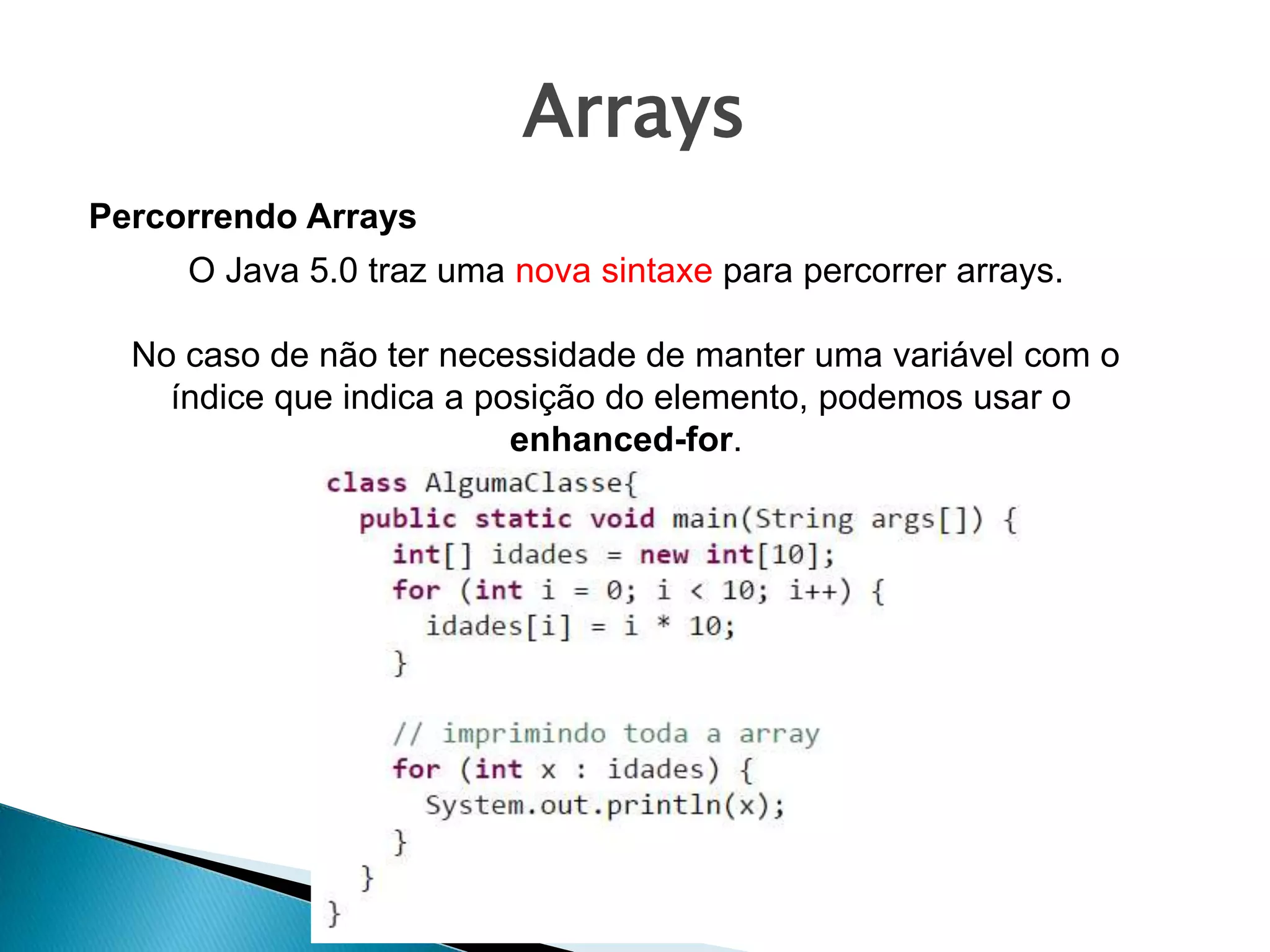 Arrays
Percorrendo Arrays
O Java 5.0 traz uma nova sintaxe para percorrer arrays.
No caso de não ter necessidade de manter uma variável com o
índice que indica a posição do elemento, podemos usar o
enhanced-for.
 
